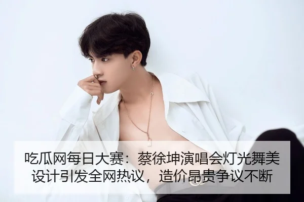 吃瓜网每日大赛：蔡徐坤演唱会灯光舞美设计引发全网热议，造价昂贵争议不断